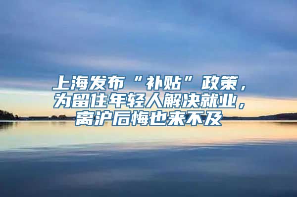 上海发布“补贴”政策，为留住年轻人解决就业，离沪后悔也来不及