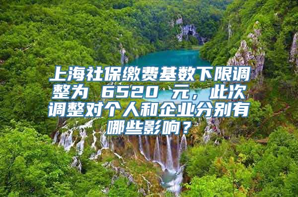 上海社保缴费基数下限调整为 6520 元，此次调整对个人和企业分别有哪些影响？