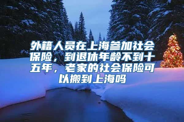 外籍人员在上海参加社会保险，到退休年龄不到十五年，老家的社会保险可以搬到上海吗