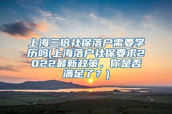 上海三倍社保落户需要学历吗(上海落户社保要求2022最新政策，你是否满足了？)