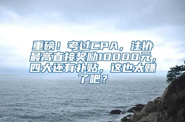 重磅！考过CPA，注协最高直接奖励10000元，四大还有补贴，这也太赚了吧？