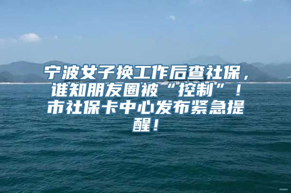 宁波女子换工作后查社保，谁知朋友圈被“控制”！市社保卡中心发布紧急提醒！