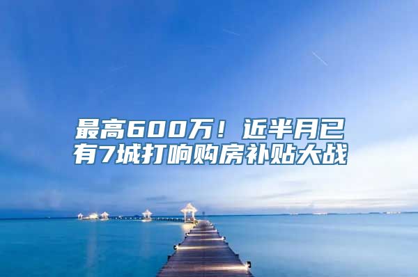 最高600万！近半月已有7城打响购房补贴大战