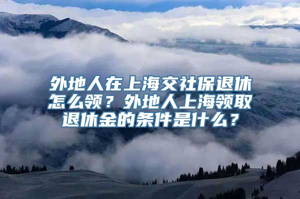 外地人在上海交社保退休怎么领？外地人上海领取退休金的条件是什么？