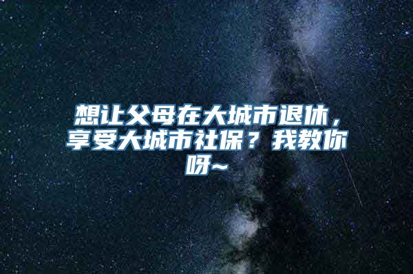 想让父母在大城市退休，享受大城市社保？我教你呀~