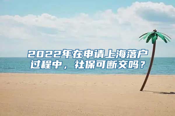 2022年在申请上海落户过程中，社保可断交吗？