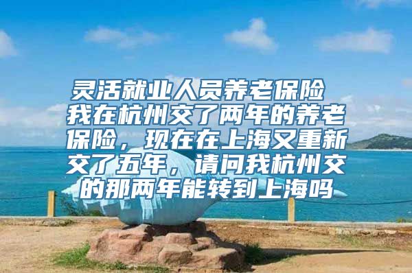 灵活就业人员养老保险 我在杭州交了两年的养老保险，现在在上海又重新交了五年，请问我杭州交的那两年能转到上海吗