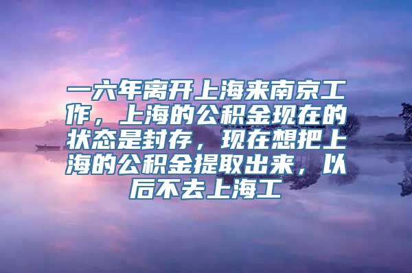 一六年离开上海来南京工作，上海的公积金现在的状态是封存，现在想把上海的公积金提取出来，以后不去上海工