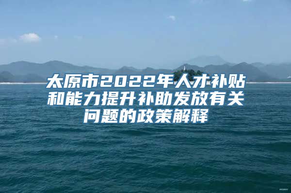 太原市2022年人才补贴和能力提升补助发放有关问题的政策解释