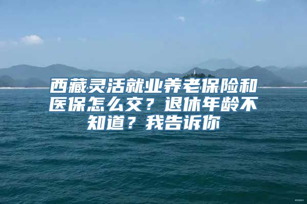 西藏灵活就业养老保险和医保怎么交？退休年龄不知道？我告诉你