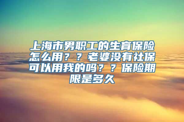 上海市男职工的生育保险怎么用？？老婆没有社保可以用我的吗？？保险期限是多久