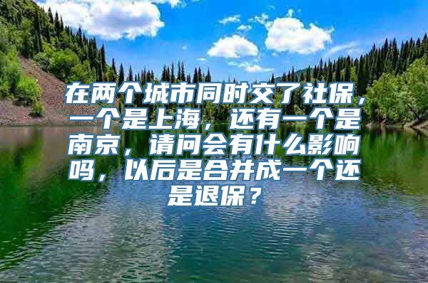 在两个城市同时交了社保，一个是上海，还有一个是南京，请问会有什么影响吗，以后是合并成一个还是退保？