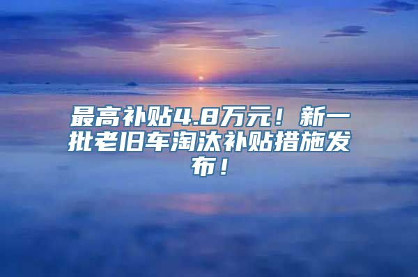 最高补贴4.8万元！新一批老旧车淘汰补贴措施发布！