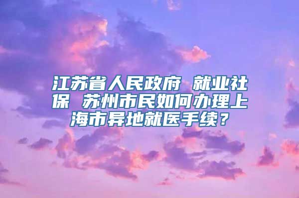 江苏省人民政府 就业社保 苏州市民如何办理上海市异地就医手续？