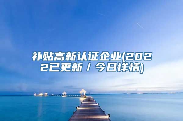 补贴高新认证企业(2022已更新／今日详情)