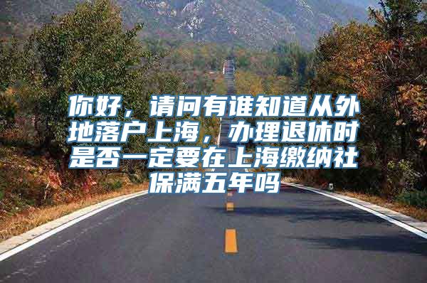 你好，请问有谁知道从外地落户上海，办理退休时是否一定要在上海缴纳社保满五年吗