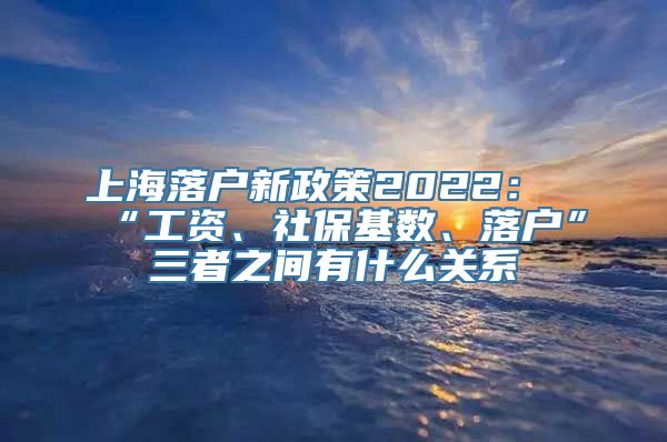 上海落户新政策2022：“工资、社保基数、落户”三者之间有什么关系