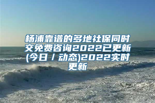 杨浦靠谱的多地社保同时交免费咨询2022已更新(今日／动态)2022实时更新