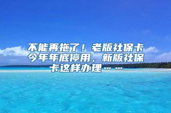 不能再拖了！老版社保卡今年年底停用，新版社保卡这样办理……