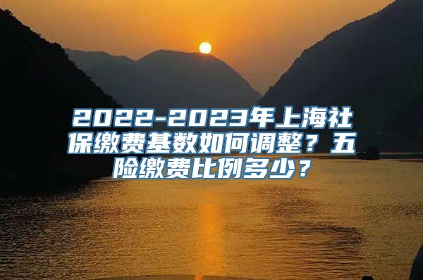 2022-2023年上海社保缴费基数如何调整？五险缴费比例多少？