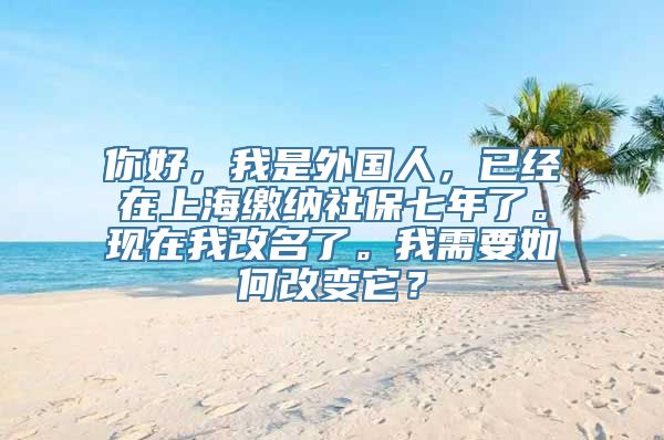 你好，我是外国人，已经在上海缴纳社保七年了。现在我改名了。我需要如何改变它？