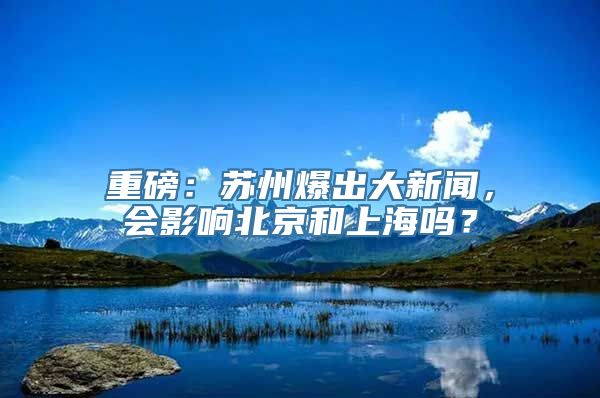 重磅：苏州爆出大新闻，会影响北京和上海吗？