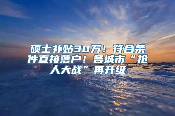 硕士补贴30万！符合条件直接落户！各城市“抢人大战”再升级