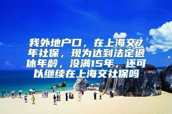 我外地户口，在上海交7年社保，现为达到法定退休年龄，没满15年，还可以继续在上海交社保吗