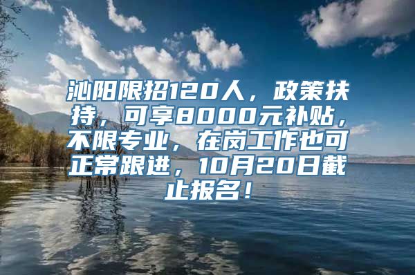 沁阳限招120人，政策扶持，可享8000元补贴，不限专业，在岗工作也可正常跟进，10月20日截止报名！