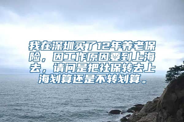 我在深圳买了12年养老保险，因工作原因要到上海去，请问是把社保转去上海划算还是不转划算。