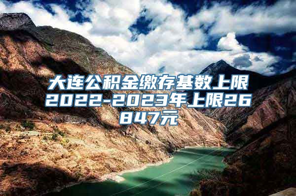 大连公积金缴存基数上限2022-2023年上限26847元