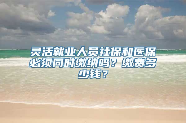 灵活就业人员社保和医保必须同时缴纳吗？缴费多少钱？