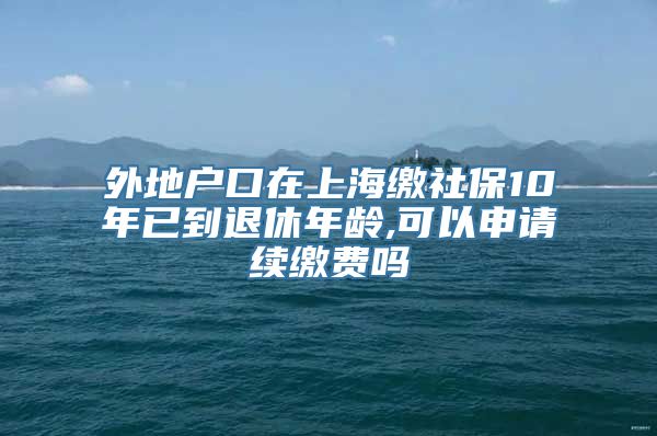 外地户口在上海缴社保10年已到退休年龄,可以申请续缴费吗