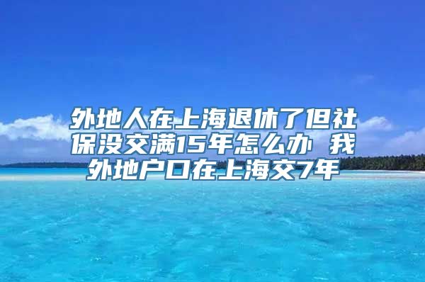 外地人在上海退休了但社保没交满15年怎么办 我外地户口在上海交7年