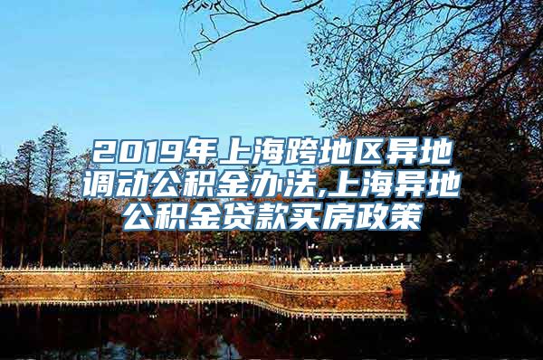 2019年上海跨地区异地调动公积金办法,上海异地公积金贷款买房政策