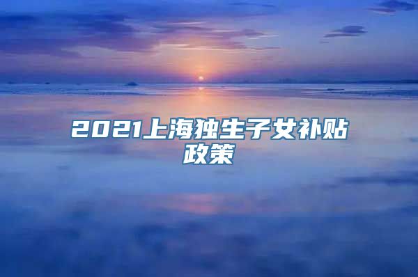 2021上海独生子女补贴政策