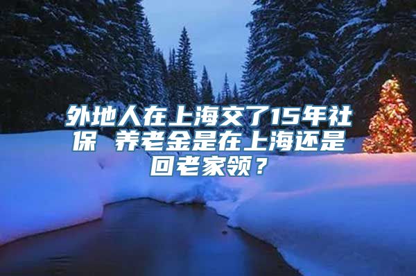 外地人在上海交了15年社保 养老金是在上海还是回老家领？