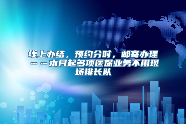 线上办结，预约分时，邮寄办理……本月起多项医保业务不用现场排长队