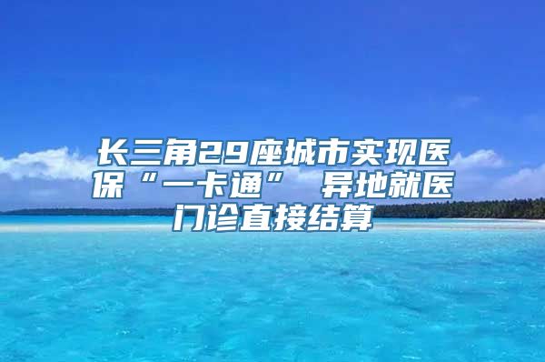 长三角29座城市实现医保“一卡通” 异地就医门诊直接结算