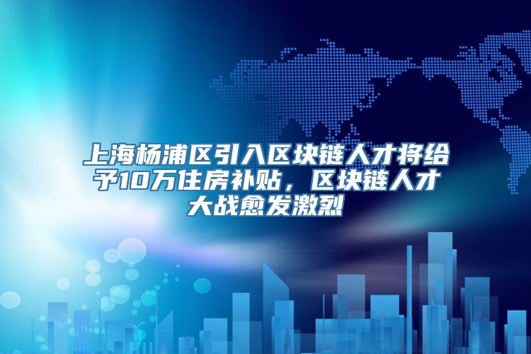 上海杨浦区引入区块链人才将给予10万住房补贴，区块链人才大战愈发激烈