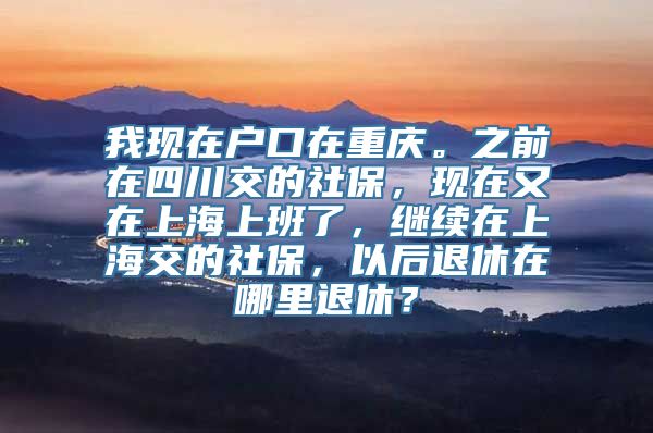 我现在户口在重庆。之前在四川交的社保，现在又在上海上班了，继续在上海交的社保，以后退休在哪里退休？