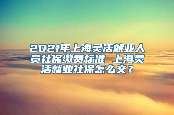 2021年上海灵活就业人员社保缴费标准 上海灵活就业社保怎么交？