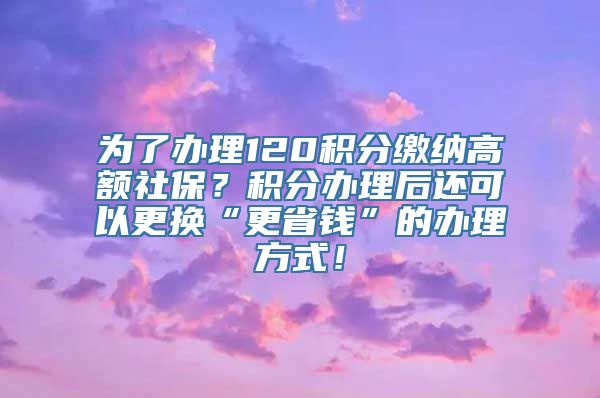 为了办理120积分缴纳高额社保？积分办理后还可以更换“更省钱”的办理方式！