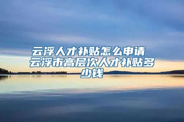 云浮人才补贴怎么申请 云浮市高层次人才补贴多少钱