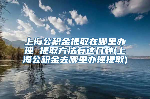 上海公积金提取在哪里办理 提取方法有这几种(上海公积金去哪里办理提取)