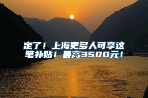 定了！上海更多人可享这笔补贴！最高3500元！