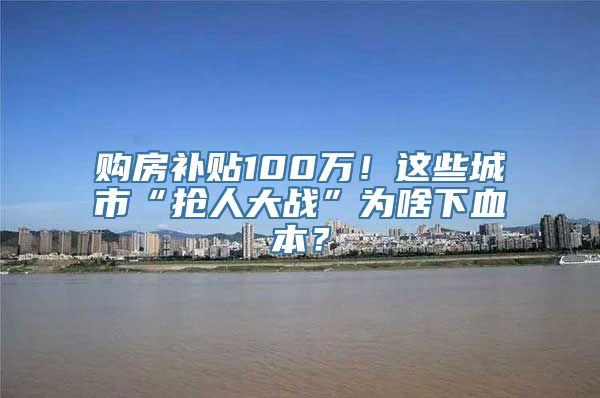 购房补贴100万！这些城市“抢人大战”为啥下血本？