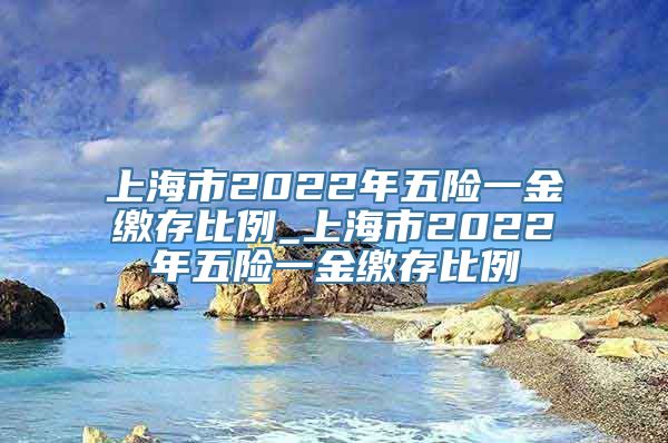 上海市2022年五险一金缴存比例_上海市2022年五险一金缴存比例