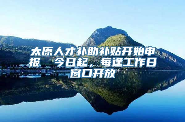 太原人才补助补贴开始申报→ 今日起，每逢工作日窗口开放