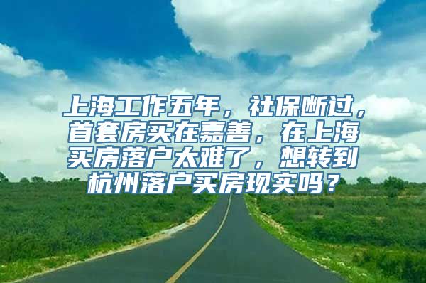 上海工作五年，社保断过，首套房买在嘉善，在上海买房落户太难了，想转到杭州落户买房现实吗？